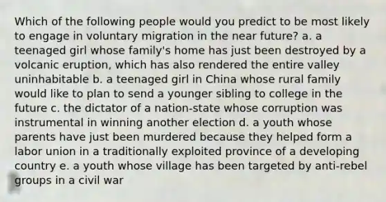 Which of the following people would you predict to be most likely to engage in voluntary migration in the near future? a. a teenaged girl whose family's home has just been destroyed by a volcanic eruption, which has also rendered the entire valley uninhabitable b. a teenaged girl in China whose rural family would like to plan to send a younger sibling to college in the future c. the dictator of a nation-state whose corruption was instrumental in winning another election d. a youth whose parents have just been murdered because they helped form a labor union in a traditionally exploited province of a developing country e. a youth whose village has been targeted by anti-rebel groups in a civil war