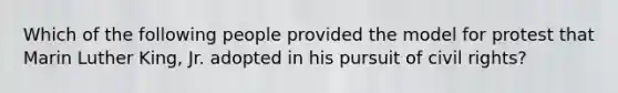 Which of the following people provided the model for protest that Marin Luther King, Jr. adopted in his pursuit of civil rights?