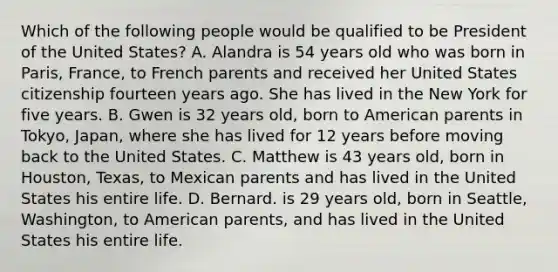 Which of the following people would be qualified to be President of the United States? A. Alandra is 54 years old who was born in Paris, France, to French parents and received her United States citizenship fourteen years ago. She has lived in the New York for five years. B. Gwen is 32 years old, born to American parents in Tokyo, Japan, where she has lived for 12 years before moving back to the United States. C. Matthew is 43 years old, born in Houston, Texas, to Mexican parents and has lived in the United States his entire life. D. Bernard. is 29 years old, born in Seattle, Washington, to American parents, and has lived in the United States his entire life.