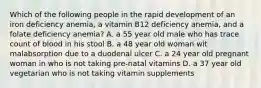 Which of the following people in the rapid development of an iron deficiency anemia, a vitamin B12 deficiency anemia, and a folate deficiency anemia? A. a 55 year old male who has trace count of blood in his stool B. a 48 year old woman wit malabsorption due to a duodenal ulcer C. a 24 year old pregnant woman in who is not taking pre-natal vitamins D. a 37 year old vegetarian who is not taking vitamin supplements