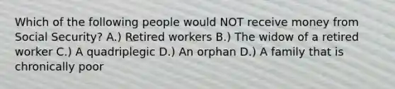 Which of the following people would NOT receive money from Social Security? A.) Retired workers B.) The widow of a retired worker C.) A quadriplegic D.) An orphan D.) A family that is chronically poor