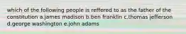 which of the following people is reffered to as the father of the constitution a.james madison b.ben franklin c.thomas jefferson d.george washington e.john adams
