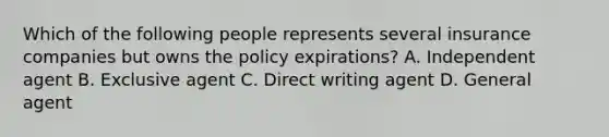 Which of the following people represents several insurance companies but owns the policy expirations? A. Independent agent B. Exclusive agent C. Direct writing agent D. General agent