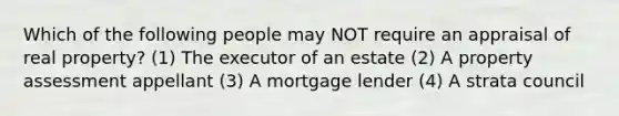 Which of the following people may NOT require an appraisal of real property? (1) The executor of an estate (2) A property assessment appellant (3) A mortgage lender (4) A strata council