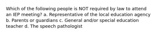 Which of the following people is NOT required by law to attend an IEP meeting? a. Representative of the local education agency b. Parents or guardians c. General and/or special education teacher d. The speech pathologist