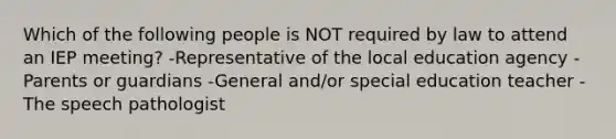 Which of the following people is NOT required by law to attend an IEP meeting? -Representative of the local education agency -Parents or guardians -General and/or special education teacher -The speech pathologist