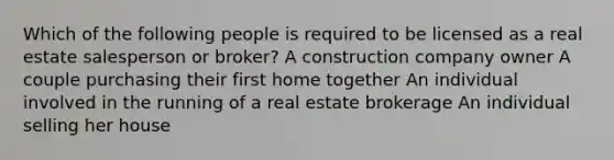 Which of the following people is required to be licensed as a real estate salesperson or broker? A construction company owner A couple purchasing their first home together An individual involved in the running of a real estate brokerage An individual selling her house