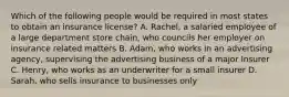 Which of the following people would be required in most states to obtain an insurance license? A. Rachel, a salaried employee of a large department store chain, who councils her employer on insurance related matters B. Adam, who works in an advertising agency, supervising the advertising business of a major Insurer C. Henry, who works as an underwriter for a small insurer D. Sarah, who sells insurance to businesses only