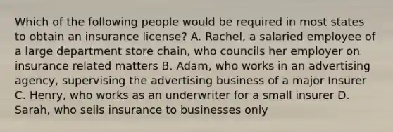 Which of the following people would be required in most states to obtain an insurance license? A. Rachel, a salaried employee of a large department store chain, who councils her employer on insurance related matters B. Adam, who works in an advertising agency, supervising the advertising business of a major Insurer C. Henry, who works as an underwriter for a small insurer D. Sarah, who sells insurance to businesses only