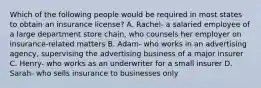 Which of the following people would be required in most states to obtain an insurance license? A. Rachel- a salaried employee of a large department store chain, who counsels her employer on insurance-related matters B. Adam- who works in an advertising agency, supervising the advertising business of a major insurer C. Henry- who works as an underwriter for a small insurer D. Sarah- who sells insurance to businesses only