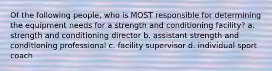 Of the following people, who is MOST responsible for determining the equipment needs for a strength and conditioning facility? a. strength and conditioning director b. assistant strength and conditioning professional c. facility supervisor d. individual sport coach