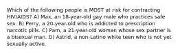 Which of the following people is MOST at risk for contracting HIV/AIDS? A) Max, an 18-year-old gay male who practices safe sex. B) Perry, a 20-year-old who is addicted to prescription narcotic pills. C) Pam, a 21-year-old woman whose sex partner is a bisexual man. D) Astrid, a non-Latino white teen who is not yet sexually active.