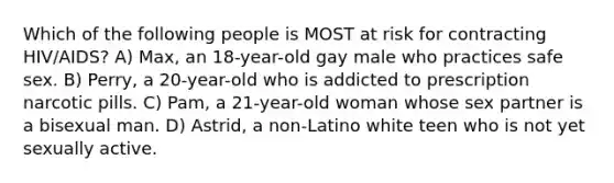 Which of the following people is MOST at risk for contracting HIV/AIDS? A) Max, an 18-year-old gay male who practices safe sex. B) Perry, a 20-year-old who is addicted to prescription narcotic pills. C) Pam, a 21-year-old woman whose sex partner is a bisexual man. D) Astrid, a non-Latino white teen who is not yet sexually active.