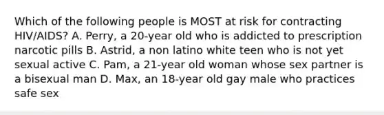 Which of the following people is MOST at risk for contracting HIV/AIDS? A. Perry, a 20-year old who is addicted to prescription narcotic pills B. Astrid, a non latino white teen who is not yet sexual active C. Pam, a 21-year old woman whose sex partner is a bisexual man D. Max, an 18-year old gay male who practices safe sex