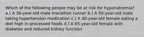 Which of the following people may be at risk for hyponatremia? a.) A 30-year-old male marathon runner b.) A 50-year-old male taking hypertension medication c.) A 40-year-old female eating a diet high in processed foods d.) A 65-year-old female with diabetes and reduced kidney function