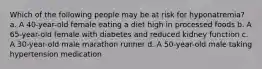 Which of the following people may be at risk for hyponatremia? a. A 40-year-old female eating a diet high in processed foods b. A 65-year-old female with diabetes and reduced kidney function c. A 30-year-old male marathon runner d. A 50-year-old male taking hypertension medication