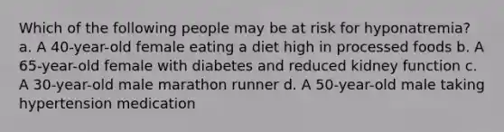 Which of the following people may be at risk for hyponatremia? a. A 40-year-old female eating a diet high in processed foods b. A 65-year-old female with diabetes and reduced kidney function c. A 30-year-old male marathon runner d. A 50-year-old male taking hypertension medication