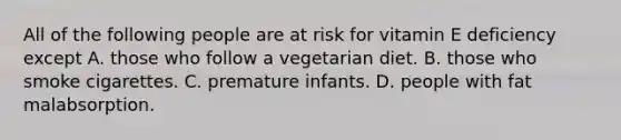 All of the following people are at risk for vitamin E deficiency except A. those who follow a vegetarian diet. B. those who smoke cigarettes. C. premature infants. D. people with fat malabsorption.