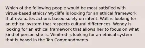 Which of the following people would be most satisfied with virtue-based ethics? Wycliffe is looking for an ethical framework that evaluates actions based solely on intent. Walt is looking for an ethical system that respects cultural differences. Wendy is looking for an ethical framework that allows her to focus on what kind of person she is. Winifred is looking for an ethical system that is based in the Ten Commandments.