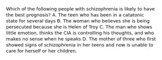 Which of the following people with schizophrenia is likely to have the best prognosis? A. The teen who has been in a catatonic state for several days B. The woman who believes she is being persecuted because she is Helen of Troy C. The man who shows little emotion, thinks the CIA is controlling his thoughts, and who makes no sense when he speaks D. The mother of three who first showed signs of schizophrenia in her teens and now is unable to care for herself or her children.