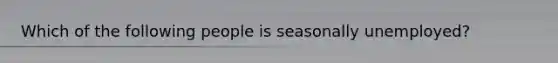 Which of the following people is seasonally unemployed?