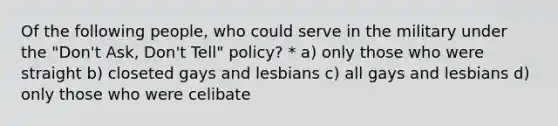 Of the following people, who could serve in the military under the "Don't Ask, Don't Tell" policy? * a) only those who were straight b) closeted gays and lesbians c) all gays and lesbians d) only those who were celibate