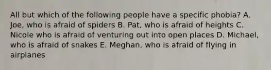 All but which of the following people have a specific phobia? A. Joe, who is afraid of spiders B. Pat, who is afraid of heights C. Nicole who is afraid of venturing out into open places D. Michael, who is afraid of snakes E. Meghan, who is afraid of flying in airplanes