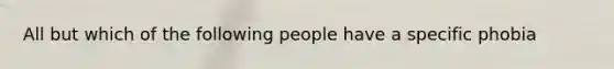 All but which of the following people have a specific phobia