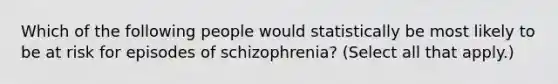 Which of the following people would statistically be most likely to be at risk for episodes of schizophrenia? (Select all that apply.)