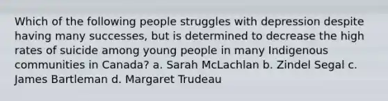 Which of the following people struggles with depression despite having many successes, but is determined to decrease the high rates of suicide among young people in many Indigenous communities in Canada? a. Sarah McLachlan b. Zindel Segal c. James Bartleman d. Margaret Trudeau