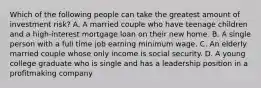 Which of the following people can take the greatest amount of investment risk? A. A married couple who have teenage children and a high-interest mortgage loan on their new home. B. A single person with a full time job earning minimum wage. C. An elderly married couple whose only income is social security. D. A young college graduate who is single and has a leadership position in a profitmaking company