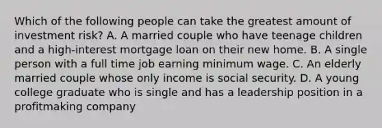 Which of the following people can take the greatest amount of investment risk? A. A married couple who have teenage children and a high-interest mortgage loan on their new home. B. A single person with a full time job earning minimum wage. C. An elderly married couple whose only income is social security. D. A young college graduate who is single and has a leadership position in a profitmaking company