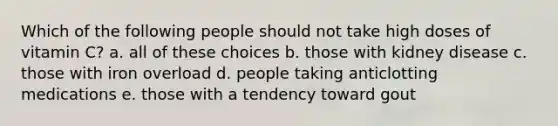 Which of the following people should not take high doses of vitamin C? a. all of these choices b. those with kidney disease c. those with iron overload d. people taking anticlotting medications e. those with a tendency toward gout
