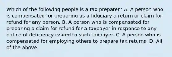 Which of the following people is a tax preparer? A. A person who is compensated for preparing as a fiduciary a return or claim for refund for any person. B. A person who is compensated for preparing a claim for refund for a taxpayer in response to any notice of deficiency issued to such taxpayer. C. A person who is compensated for employing others to prepare tax returns. D. All of the above.