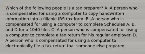 Which of the following people is a tax preparer? A. A person who is compensated for using a computer to copy handwritten information into a fillable IRS tax form. B. A person who is compensated for using a computer to complete Schedules A, B, and D for a 1040 filer. C. A person who is compensated for using a computer to complete a tax return for his regular employer. D. A person who is compensated for using a computer to electronically file a tax return that someone else prepared.