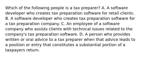 Which of the following people is a tax preparer? A. A software developer who creates tax preparation software for retail clients. B. A software developer who creates tax preparation software for a tax preparation company. C. An employee of a software company who assists clients with technical issues related to the company's tax preparation software. D. A person who provides written or oral advice to a tax preparer when that advice leads to a position or entry that constitutes a substantial portion of a taxpayers return.