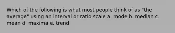 Which of the following is what most people think of as "the average" using an interval or ratio scale a. mode b. median c. mean d. maxima e. trend