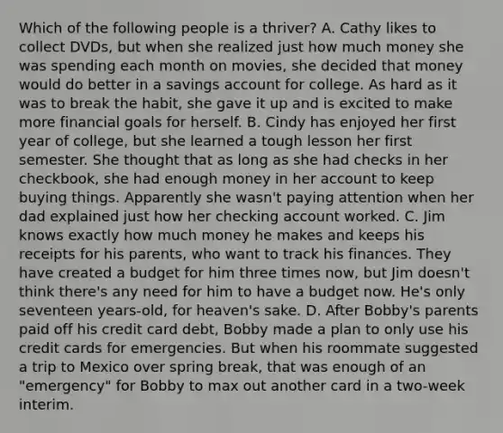 Which of the following people is a thriver? A. Cathy likes to collect DVDs, but when she realized just how much money she was spending each month on movies, she decided that money would do better in a savings account for college. As hard as it was to break the habit, she gave it up and is excited to make more financial goals for herself. B. Cindy has enjoyed her first year of college, but she learned a tough lesson her first semester. She thought that as long as she had checks in her checkbook, she had enough money in her account to keep buying things. Apparently she wasn't paying attention when her dad explained just how her checking account worked. C. Jim knows exactly how much money he makes and keeps his receipts for his parents, who want to track his finances. They have created a budget for him three times now, but Jim doesn't think there's any need for him to have a budget now. He's only seventeen years-old, for heaven's sake. D. After Bobby's parents paid off his credit card debt, Bobby made a plan to only use his credit cards for emergencies. But when his roommate suggested a trip to Mexico over spring break, that was enough of an "emergency" for Bobby to max out another card in a two-week interim.