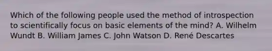 Which of the following people used the method of introspection to scientifically focus on basic elements of the mind? A. Wilhelm Wundt B. William James C. John Watson D. René Descartes