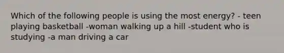 Which of the following people is using the most energy? - teen playing basketball -woman walking up a hill -student who is studying -a man driving a car