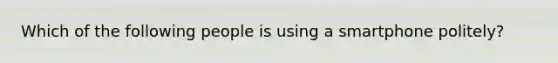 Which of the following people is using a smartphone politely?