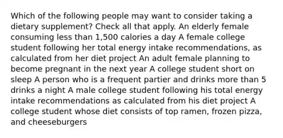 Which of the following people may want to consider taking a dietary supplement? Check all that apply. An elderly female consuming less than 1,500 calories a day A female college student following her total energy intake recommendations, as calculated from her diet project An adult female planning to become pregnant in the next year A college student short on sleep A person who is a frequent partier and drinks more than 5 drinks a night A male college student following his total energy intake recommendations as calculated from his diet project A college student whose diet consists of top ramen, frozen pizza, and cheeseburgers