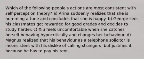 Which of the following people's actions are most consistent with self-perception theory? a) Arina suddenly realizes that she is humming a tune and concludes that she is happy. b) George sees his classmates get rewarded for good grades and decides to study harder. c) Xiu feels uncomfortable when she catches herself behaving hypocritically and changes her behaviour. d) Magnus realized that his behaviour as a telephone solicitor is inconsistent with his dislike of calling strangers, but justifies it because he has to pay his rent.