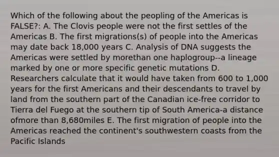 Which of the following about the peopling of the Americas is FALSE?: A. The Clovis people were not the first settles of the Americas B. The first migrations(s) of people into the Americas may date back 18,000 years C. Analysis of DNA suggests the Americas were settled by morethan one haplogroup--a lineage marked by one or more specific genetic mutations D. Researchers calculate that it would have taken from 600 to 1,000 years for the first Americans and their descendants to travel by land from the southern part of the Canadian ice-free corridor to Tierra del Fuego at the southern tip of South America-a distance ofmore than 8,680miles E. The first migration of people into the Americas reached the continent's southwestern coasts from the Pacific Islands