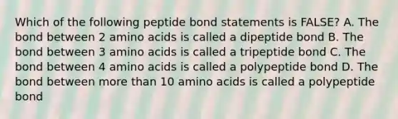 Which of the following peptide bond statements is FALSE? A. The bond between 2 amino acids is called a dipeptide bond B. The bond between 3 amino acids is called a tripeptide bond C. The bond between 4 amino acids is called a polypeptide bond D. The bond between more than 10 amino acids is called a polypeptide bond