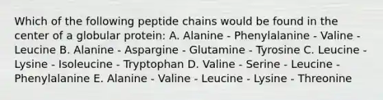 Which of the following peptide chains would be found in the center of a globular protein: A. Alanine - Phenylalanine - Valine - Leucine B. Alanine - Aspargine - Glutamine - Tyrosine C. Leucine - Lysine - Isoleucine - Tryptophan D. Valine - Serine - Leucine - Phenylalanine E. Alanine - Valine - Leucine - Lysine - Threonine