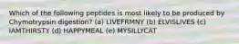 Which of the following peptides is most likely to be produced by Chymotrypsin digestion? (a) LIVEFRMNY (b) ELVISLIVES (c) IAMTHIRSTY (d) HAPPYMEAL (e) MYSILLYCAT