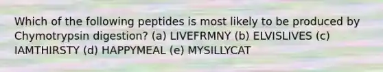 Which of the following peptides is most likely to be produced by Chymotrypsin digestion? (a) LIVEFRMNY (b) ELVISLIVES (c) IAMTHIRSTY (d) HAPPYMEAL (e) MYSILLYCAT