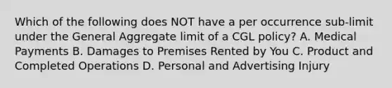 Which of the following does NOT have a per occurrence sub-limit under the General Aggregate limit of a CGL policy? A. Medical Payments B. Damages to Premises Rented by You C. Product and Completed Operations D. Personal and Advertising Injury