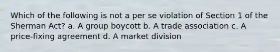 Which of the following is not a per se violation of Section 1 of the Sherman Act?​ a. A group boycott b. A trade association c. A price-fixing agreement d. A market division